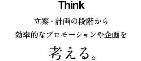 Think 立案・計画の段階から効率的なプロモーションや企画を考える。